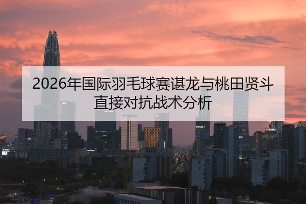 2026年国际羽毛球赛谌龙与桃田贤斗直接对抗战术分析