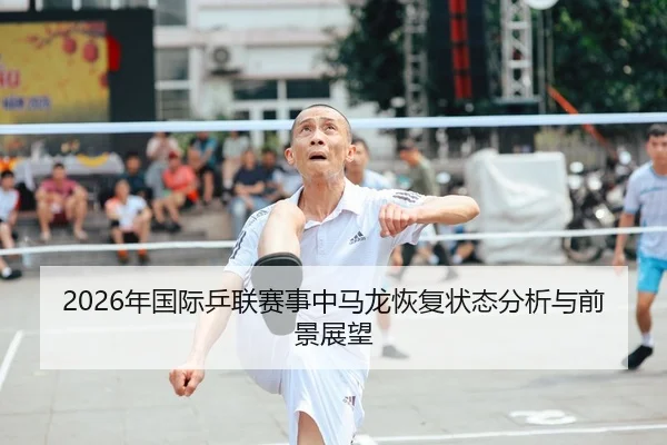 2026年国际乒联赛事中马龙恢复状态分析与前景展望