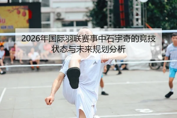 2026年国际羽联赛事中石宇奇的竞技状态与未来规划分析