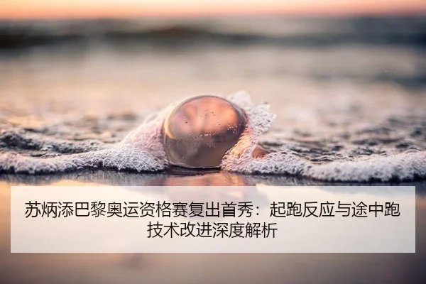 苏炳添巴黎奥运资格赛复出首秀：起跑反应与途中跑技术改进深度解析