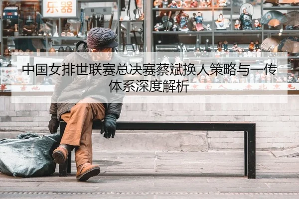 中国女排世联赛总决赛蔡斌换人策略与一传体系深度解析
