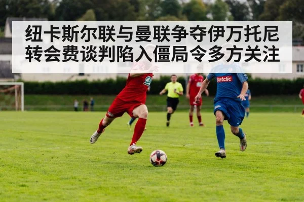 纽卡斯尔联与曼联争夺伊万托尼转会费谈判陷入僵局令多方关注